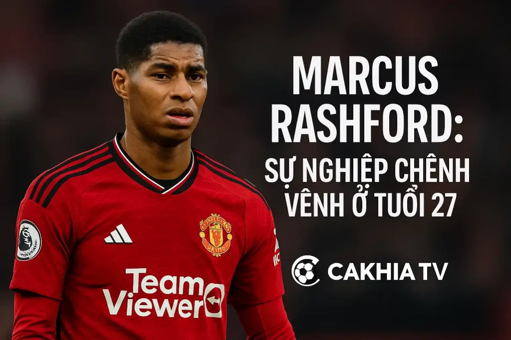 Marcus Rashford: Sự nghiệp chênh vênh ở tuổi 27 – CakhiaTV